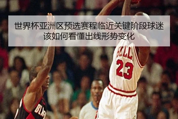 世界杯亚洲区预选赛程临近关键阶段球迷该如何看懂出线形势变化